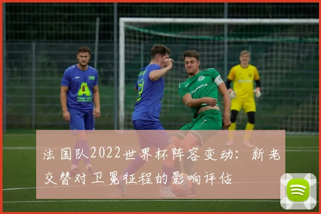 法国队2022世界杯阵容变动：新老交替对卫冕征程的影响评估