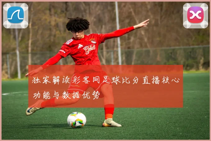 独家解读彩客网足球比分直播核心功能与数据优势