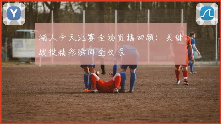 湖人今天比赛全场直播回顾：关键战役精彩瞬间全收录