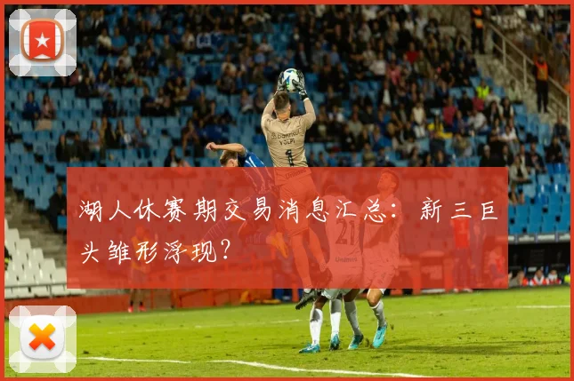 湖人休赛期交易消息汇总：新三巨头雏形浮现？