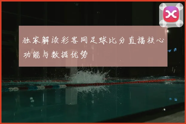 独家解读彩客网足球比分直播核心功能与数据优势