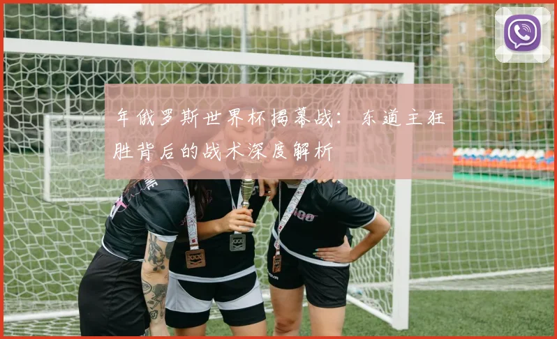 年俄罗斯世界杯揭幕战：东道主狂胜背后的战术深度解析