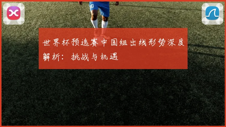 世界杯预选赛中国组出线形势深度解析：挑战与机遇