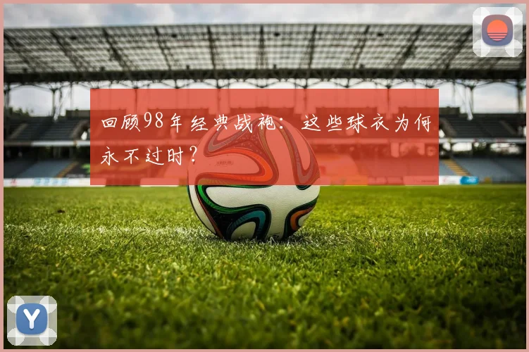 回顾98年经典战袍:这些球衣为何永不过时?