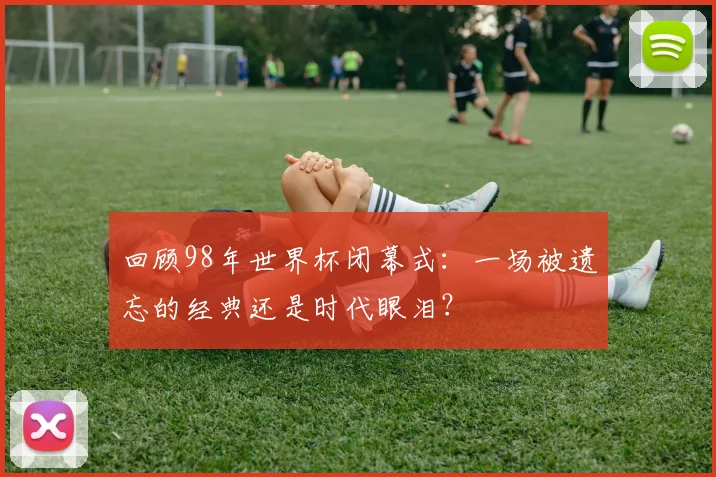 回顾98年世界杯闭幕式：一场被遗忘的经典还是时代眼泪？