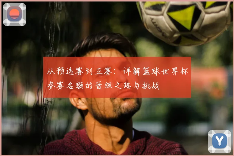 从预选赛到正赛：详解篮球世界杯参赛名额的晋级之路与挑战
