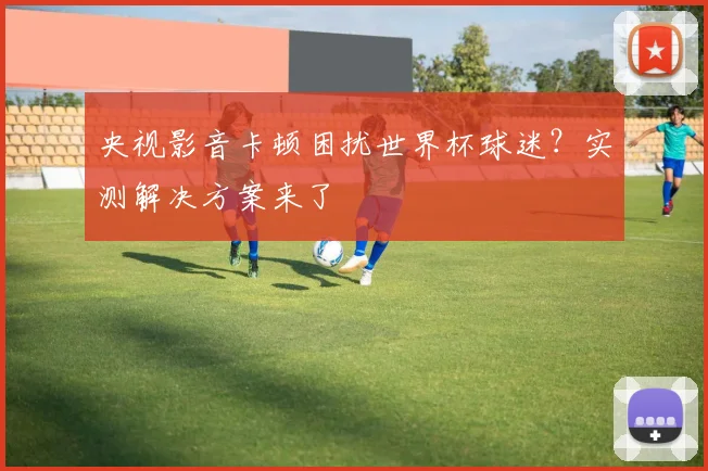 央视影音卡顿困扰世界杯球迷？实测解决方案来了
