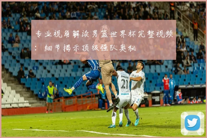 专业视角解读男篮世界杯完整视频:细节揭示顶级强队奥秘