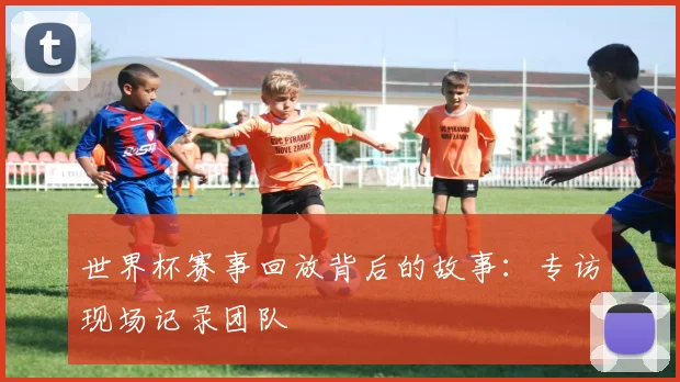 世界杯赛事回放背后的故事：专访现场记录团队