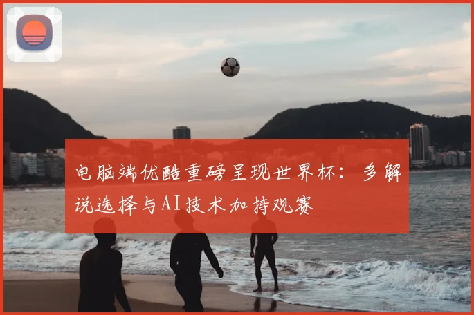 电脑端优酷重磅呈现世界杯:多解说选择与AI技术加持观赛