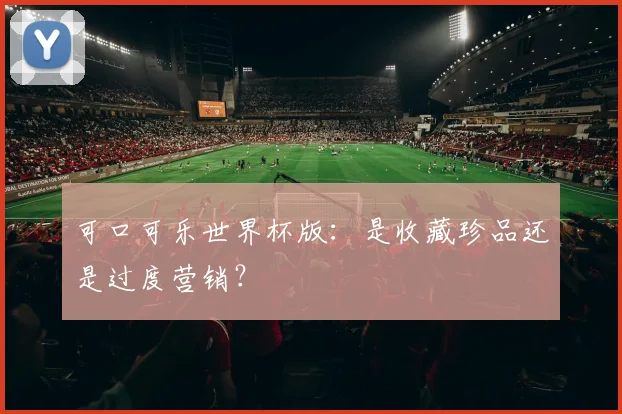 可口可乐世界杯版：是收藏珍品还是过度营销？