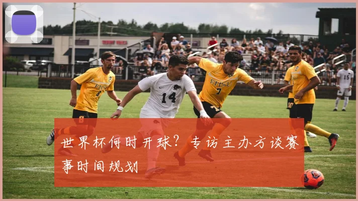 世界杯何时开球？专访主办方谈赛事时间规划